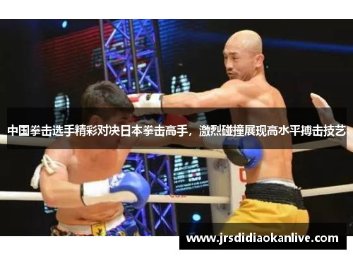 中国拳击选手精彩对决日本拳击高手，激烈碰撞展现高水平搏击技艺